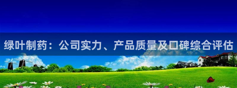 老哥吧九游会：绿叶制药：公司实力、产品质量及口碑综合评估