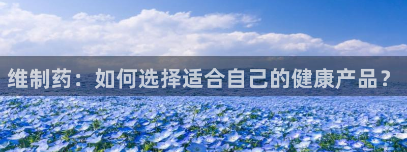 usdt九游会老哥俱乐部：维制药：如何选择适合自己的健康产品？