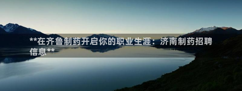 ag九游老哥俱乐部：**在齐鲁制药开启你的职业生涯：济南制药招聘
信息**