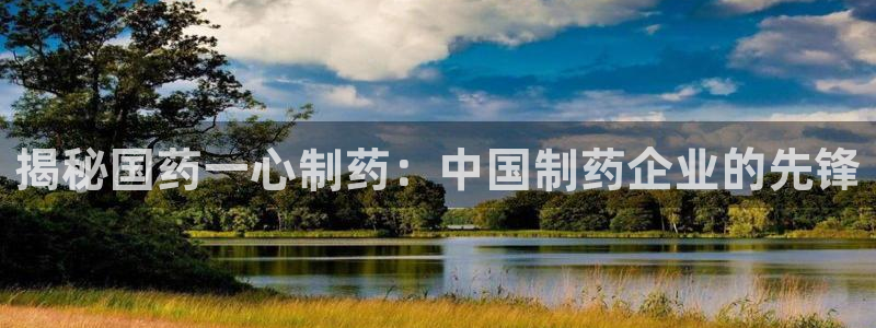 九游老哥俱乐部官网登录入口：揭秘国药一心制药：中国制药企业的先锋