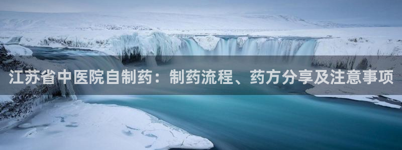 九游老哥俱乐部登录：江苏省中医院自制药：制药流程、药方分享及注意事项
