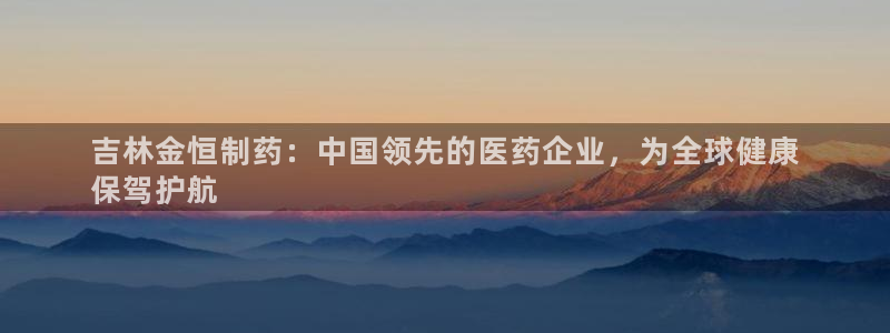 九游会老哥俱乐部社区论坛：吉林金恒制药：中国领先的医药企业，为全球健康
保驾护航