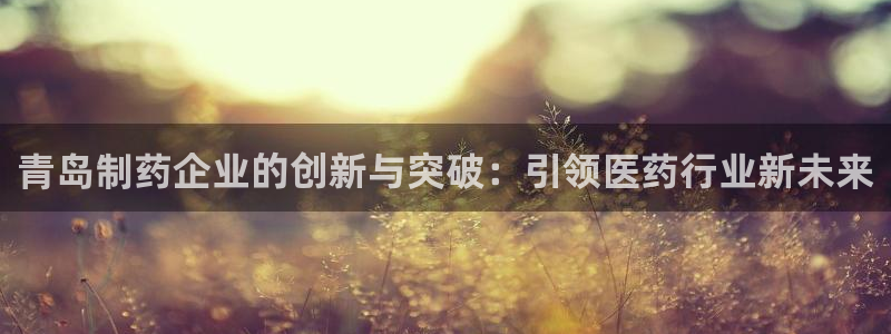 九游会老哥俱乐部官网首页：青岛制药企业的创新与突破：引领医药行业新未来