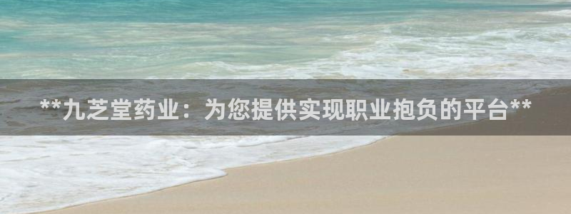 usdt九游会老哥俱乐部：**九芝堂药业：为您提供实现职业抱负的平台**