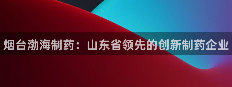 老哥吧九游会下架吗：烟台渤海制药：山东省领先的创新制药企业