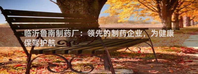 老哥俱乐部是干什么的：临沂鲁南制药厂：领先的制药企业，为健康
保驾护航