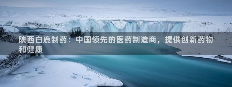 九游会老哥：陕西白鹿制药：中国领先的医药制造商，提供创新药物
和健康