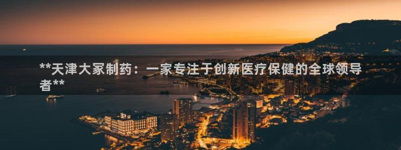 九游会老哥俱乐部论坛版：**天津大冢制药：一家专注于创新医疗保健的全球领导
者**
