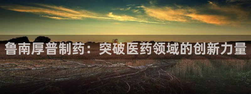 九游会老哥俱乐部论坛版：鲁南厚普制药：突破医药领域的创新力量