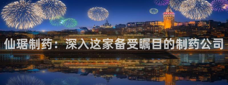 九游会老哥：仙琚制药：深入这家备受瞩目的制药公司