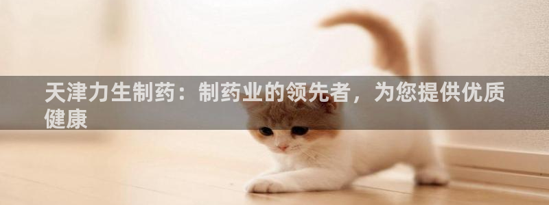 九游会老哥必备的交流社区九：天津力生制药：制药业的领先者，为您提供优质
健康