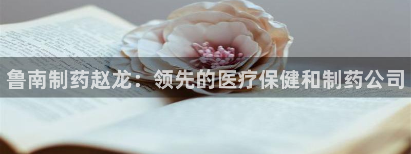 老哥俱乐部是干什么的啊：鲁南制药赵龙：领先的医疗保健和制药公司