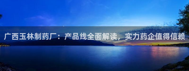 ag九游会老哥：广西玉林制药厂：产品线全面解读，实力药企值得信赖