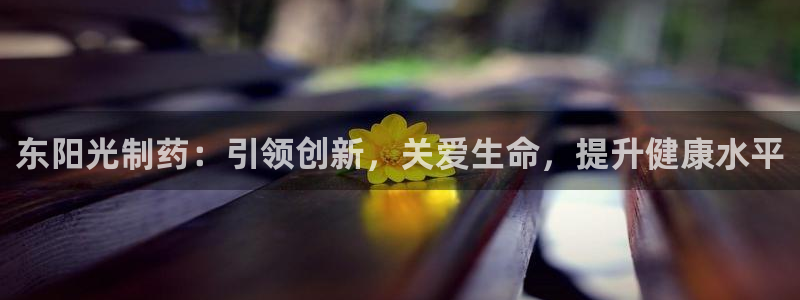 九游会老哥必备的交流社区九：东阳光制药：引领创新，关爱生命，提升健康水平