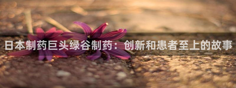 ag九游会老哥：日本制药巨头绿谷制药：创新和患者至上的故事