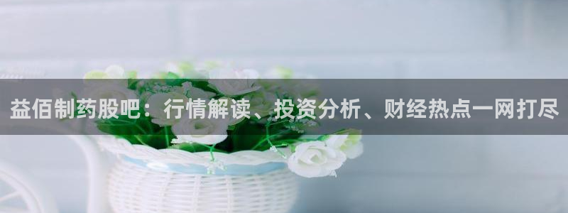 九游会老哥俱乐部官方网站：益佰制药股吧：行情解读、投资分析、财经热点一网打尽